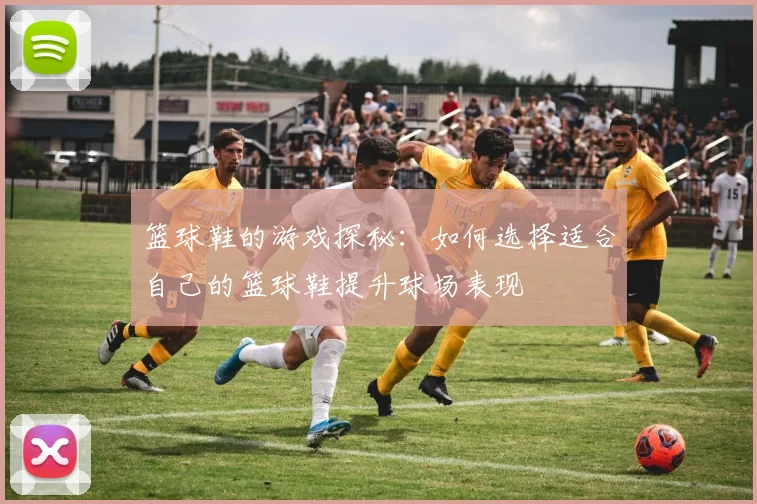 篮球鞋的游戏探秘：如何选择适合自己的篮球鞋提升球场表现