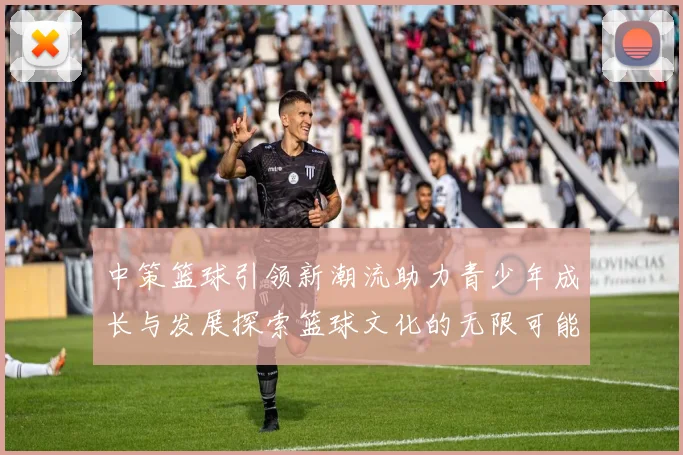 中策篮球引领新潮流助力青少年成长与发展探索篮球文化的无限可能