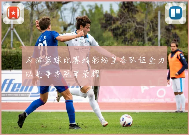 石排篮球比赛精彩纷呈各队伍全力以赴争夺冠军荣耀