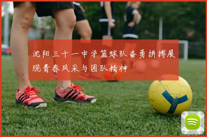 沈阳三十一中学篮球队奋勇拼搏展现青春风采与团队精神