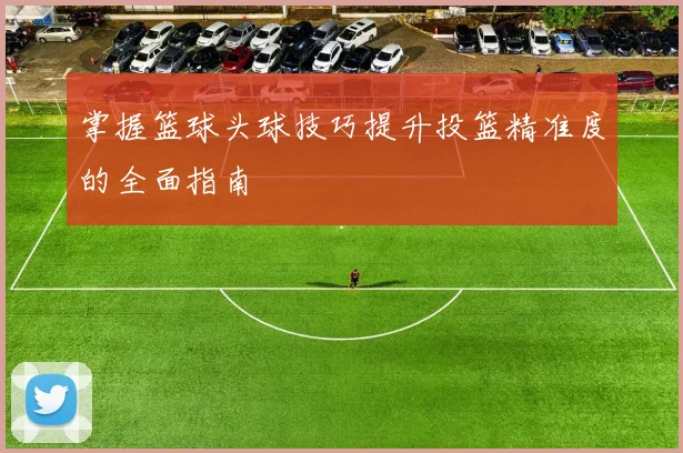掌握篮球头球技巧提升投篮精准度的全面指南