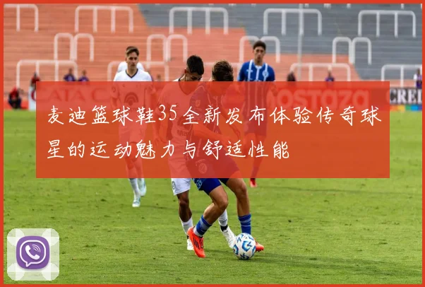 麦迪篮球鞋35全新发布体验传奇球星的运动魅力与舒适性能