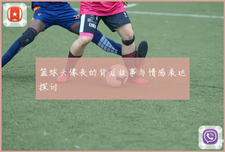 篮球头像丧的背后故事与情感表达探讨