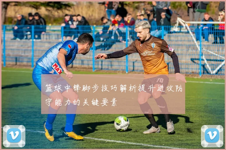 篮球中锋脚步技巧解析提升进攻防守能力的关键要素