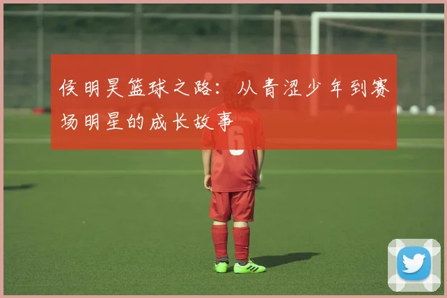 侯明昊篮球之路：从青涩少年到赛场明星的成长故事