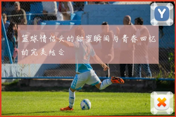 篮球情侣头的甜蜜瞬间与青春回忆的完美结合
