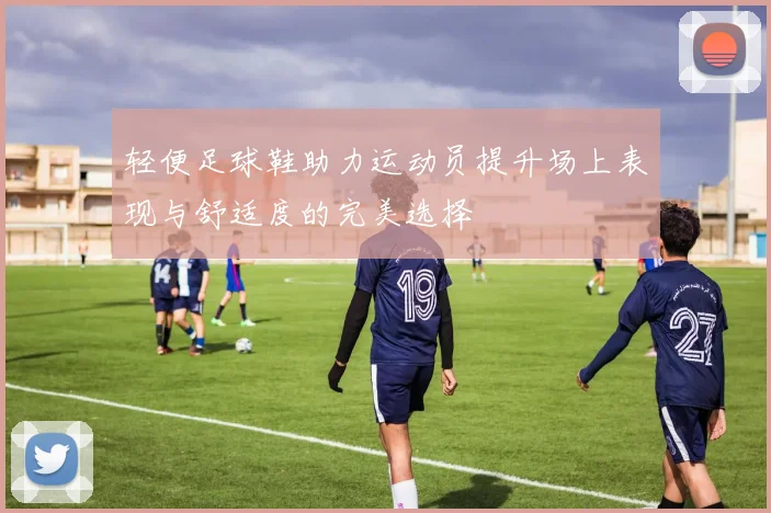 轻便足球鞋助力运动员提升场上表现与舒适度的完美选择